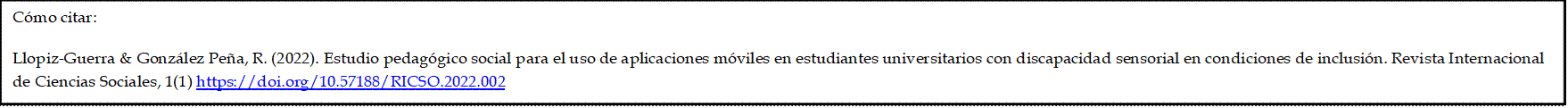 Cómo citar: 

Llopiz-Guerra & González Peña, R. (2022). Estudio pedagógico social para el uso de aplicaciones móviles en estudiantes universitarios con discapacidad sensorial en condiciones de inclusión. Revista Internacional de Ciencias Sociales, 1(1) https://doi.org/10.57188/RICSO.2022.002
