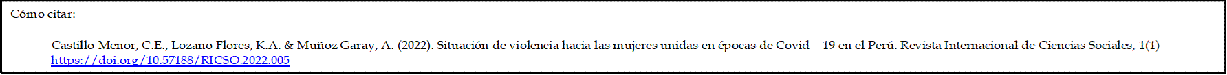 Cómo citar: 

             Castillo-Menor, C.E., Lozano Flores, K.A. & Muñoz Garay, A. (2022). Situación de violencia hacia las mujeres unidas en épocas de Covid – 19 en el Perú. Revista Internacional de Ciencias Sociales, 1(1) https://doi.org/10.57188/RICSO.2022.005
