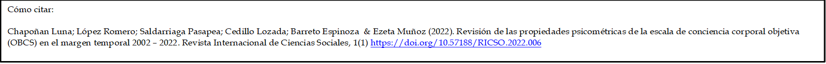 Cómo citar: 

Chapoñan Luna; López Romero; Saldarriaga Pasapea; Cedillo Lozada; Barreto Espinoza  & Ezeta Muñoz (2022). Revisión de las propiedades psicométricas de la escala de conciencia corporal objetiva (OBCS) en el margen temporal 2002 – 2022. Revista Internacional de Ciencias Sociales, 1(1) https://doi.org/10.57188/RICSO.2022.006   

