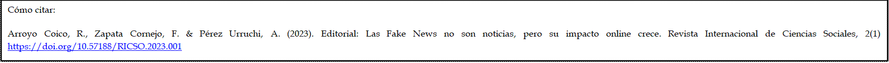 Cómo citar: 

Arroyo Coico, R., Zapata Cornejo, F. & Pérez Urruchi, A. (2023). Editorial: Las Fake News no son noticias, pero su impacto online crece. Revista Internacional de Ciencias Sociales, 2(1) https://doi.org/10.57188/RICSO.2023.001
